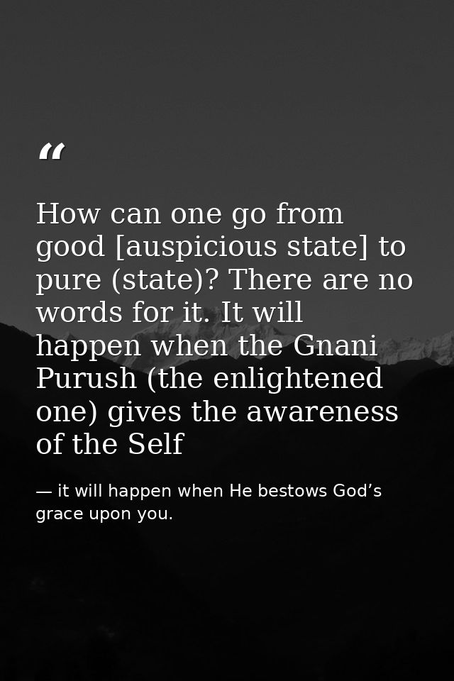 How can one go from good [auspicious state] to pure (state)? There are no words for it. It will happen when the Gnani Pu — it will happen when He bestows God’s grace upon you.