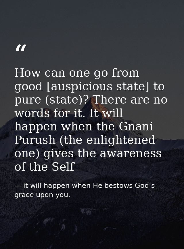 How can one go from good [auspicious state] to pure (state)? There are no words for it. It will happen when the Gnani Pu — it will happen when He bestows God’s grace upon you.