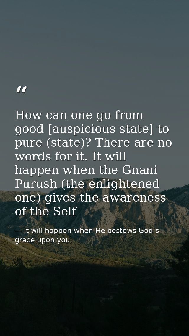How can one go from good [auspicious state] to pure (state)? There are no words for it. It will happen when the Gnani Pu — it will happen when He bestows God’s grace upon you.
