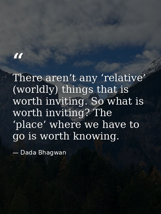 There aren’t any ‘relative’ (worldly) things that is worth inviting. So what is worth inviting? The ‘place’ where we hav — Dada Bhagwan