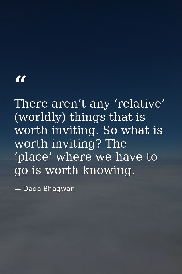 There aren’t any ‘relative’ (worldly) things that is worth inviting. So what is worth inviting? The ‘place’ where we hav — Dada Bhagwan