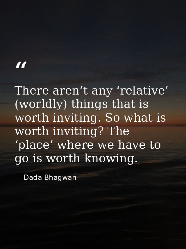 There aren’t any ‘relative’ (worldly) things that is worth inviting. So what is worth inviting? The ‘place’ where we hav — Dada Bhagwan
