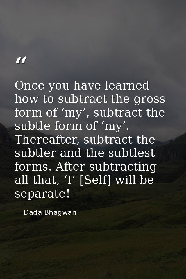 Once you have learned how to subtract the gross form of ‘my’, subtract the subtle form of ‘my’. Thereafter, subtract the — Dada Bhagwan