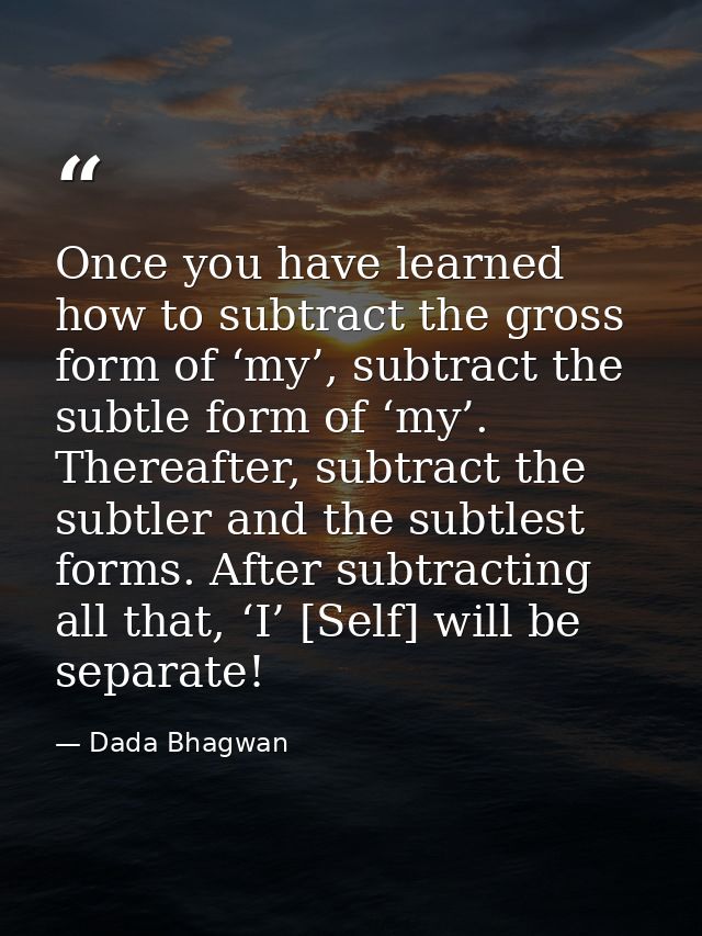 Once you have learned how to subtract the gross form of ‘my’, subtract the subtle form of ‘my’. Thereafter, subtract the — Dada Bhagwan