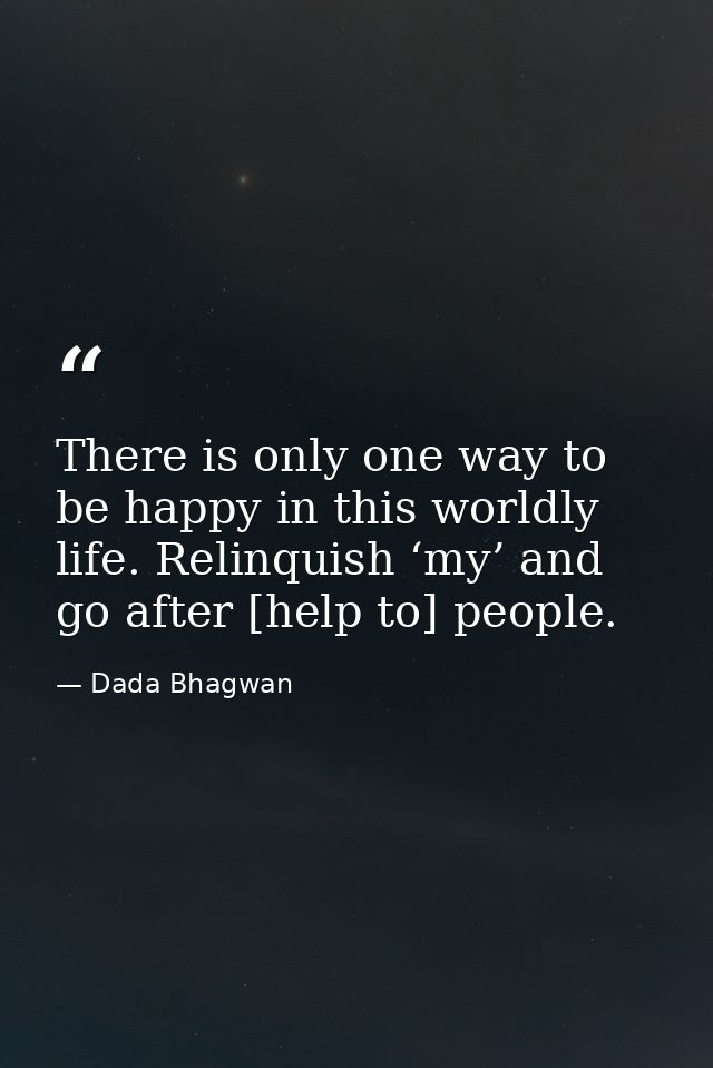 There is only one way to be happy in this worldly life. Relinquish ‘my’ and go after [help to] people. — Dada Bhagwan