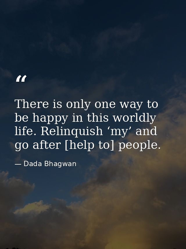 There is only one way to be happy in this worldly life. Relinquish ‘my’ and go after [help to] people. — Dada Bhagwan