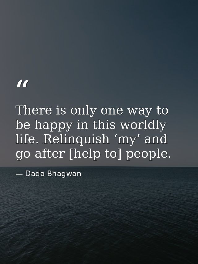 There is only one way to be happy in this worldly life. Relinquish ‘my’ and go after [help to] people. — Dada Bhagwan