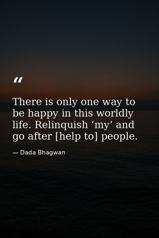 There is only one way to be happy in this worldly life. Relinquish ‘my’ and go after [help to] people. — Dada Bhagwan