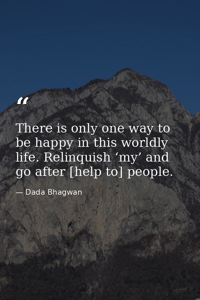 There is only one way to be happy in this worldly life. Relinquish ‘my’ and go after [help to] people. — Dada Bhagwan