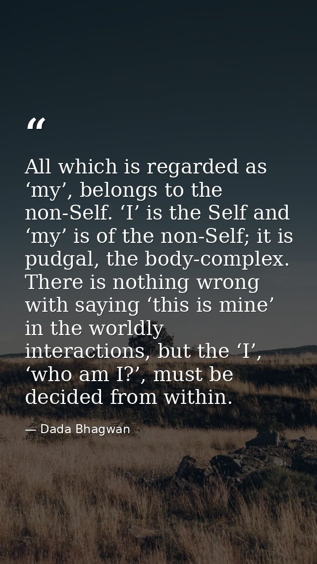 All which is regarded as ‘my’, belongs to the non-Self. ‘I’ is the Self and ‘my’ is of the non-Self; it is pudgal, the b — Dada Bhagwan