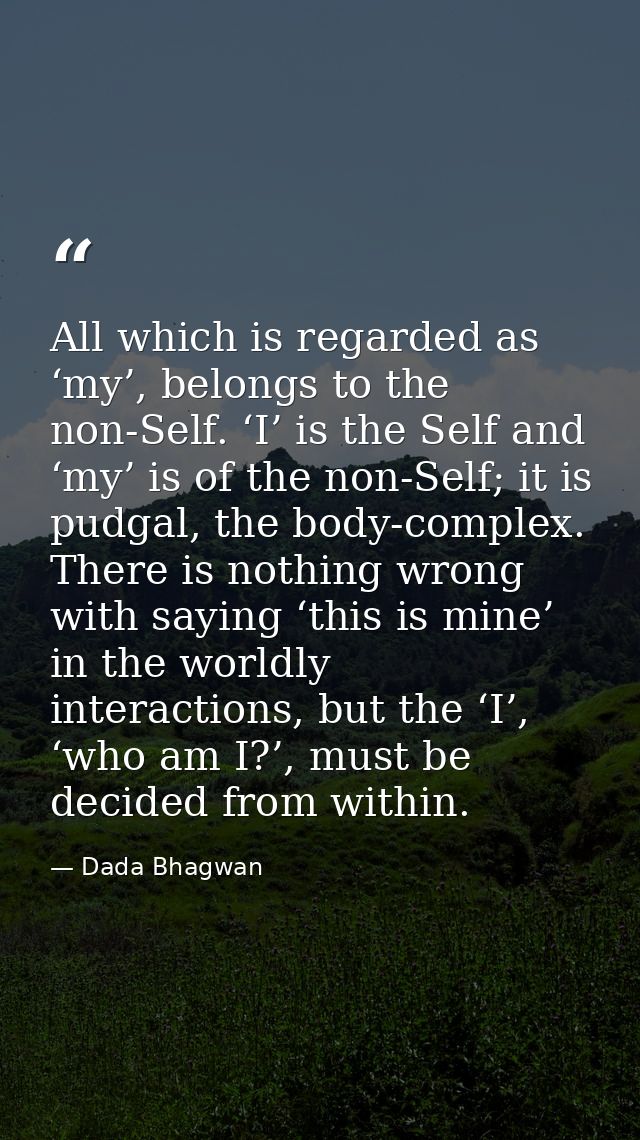 All which is regarded as ‘my’, belongs to the non-Self. ‘I’ is the Self and ‘my’ is of the non-Self; it is pudgal, the b — Dada Bhagwan