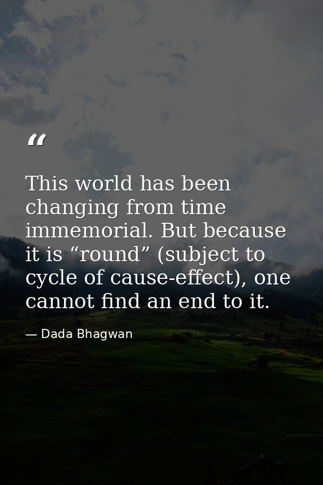 This world has been changing from time immemorial. But because it is “round” (subject to cycle of cause-effect), one can — Dada Bhagwan