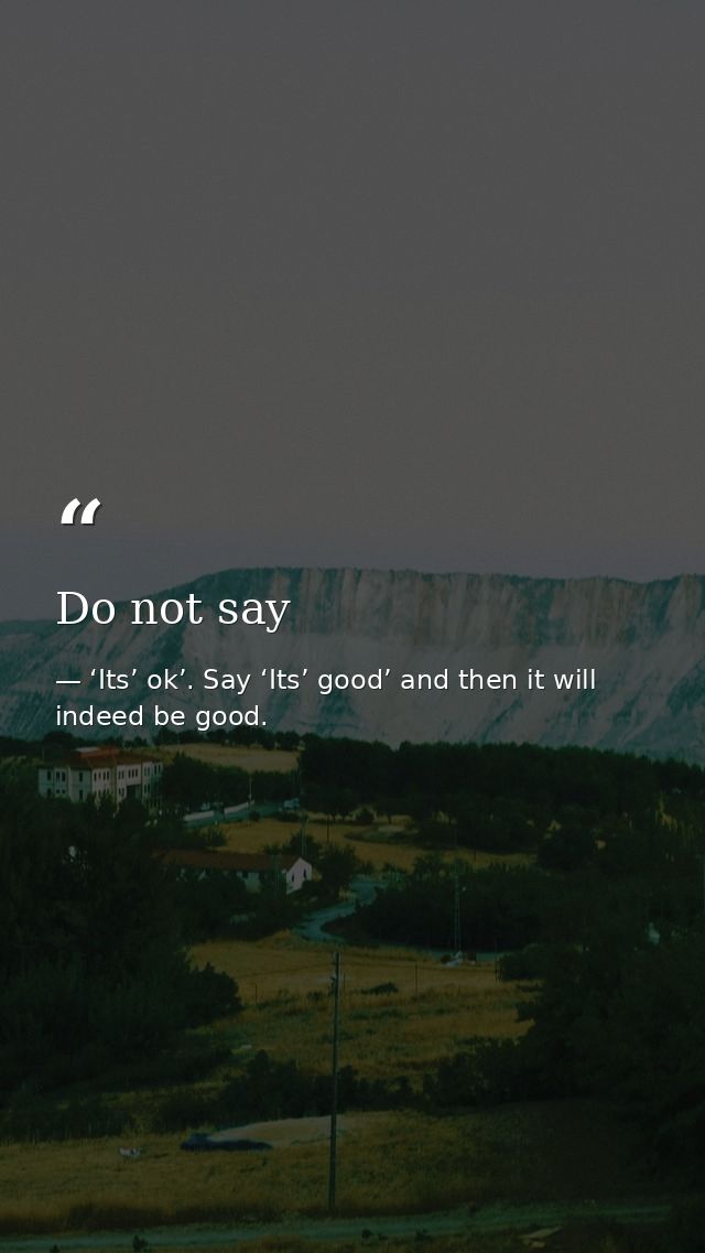 Do not say — ‘Its’ ok’. Say ‘Its’ good’ and then it will indeed be good.