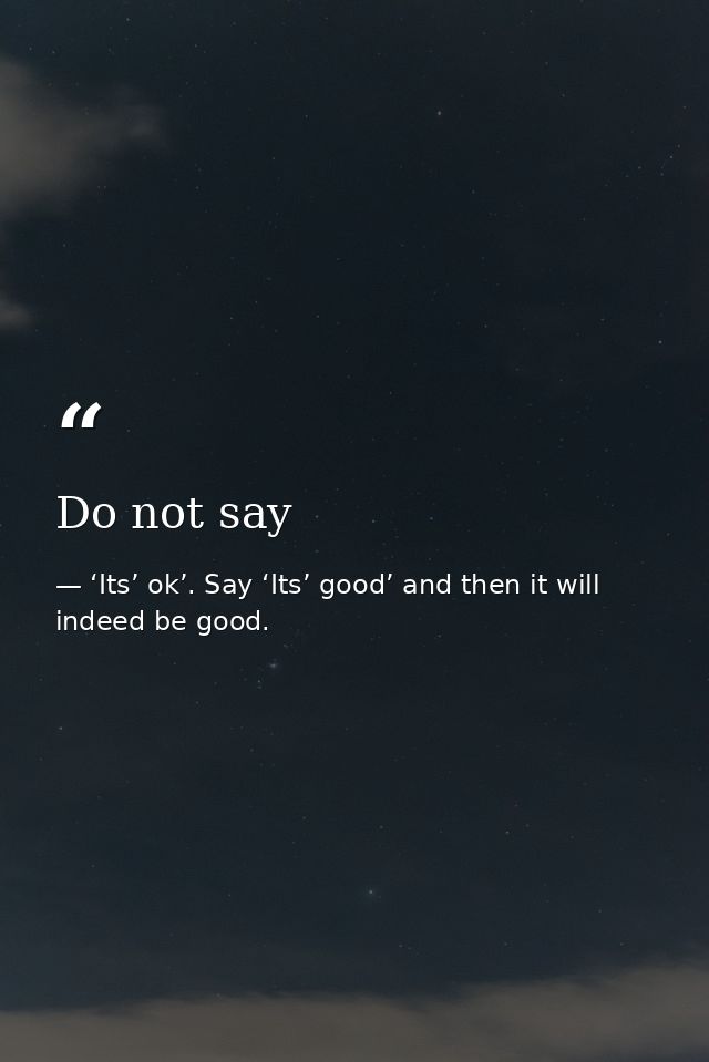 Do not say — ‘Its’ ok’. Say ‘Its’ good’ and then it will indeed be good.