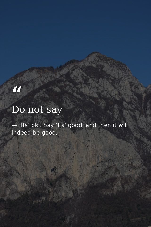Do not say — ‘Its’ ok’. Say ‘Its’ good’ and then it will indeed be good.