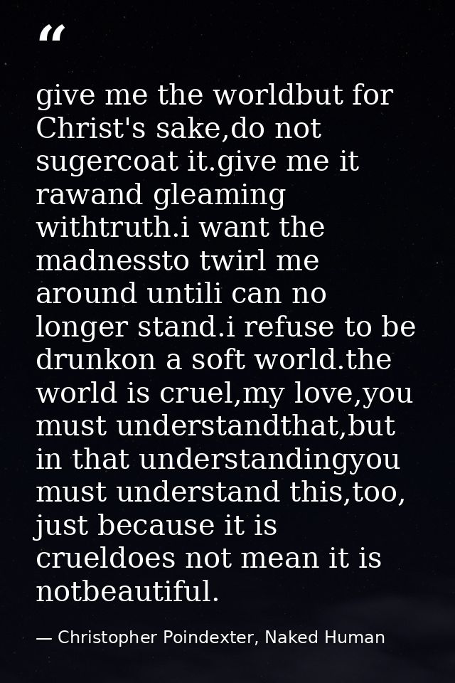 give me the worldbut for Christ's sake,do not sugercoat it.give me it rawand gleaming withtruth.i want the madnessto twi — Christopher Poindexter, Naked Human