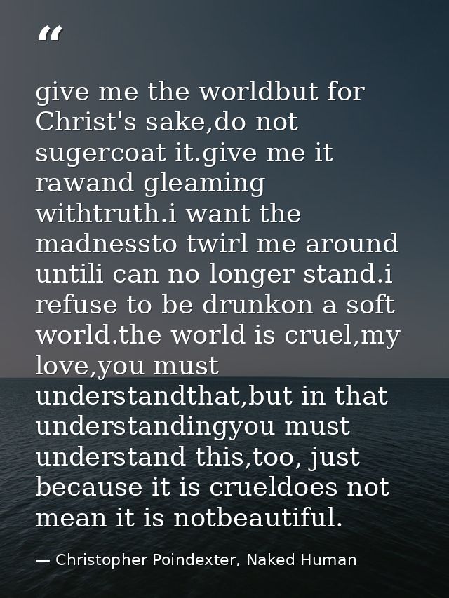 give me the worldbut for Christ's sake,do not sugercoat it.give me it rawand gleaming withtruth.i want the madnessto twi — Christopher Poindexter, Naked Human