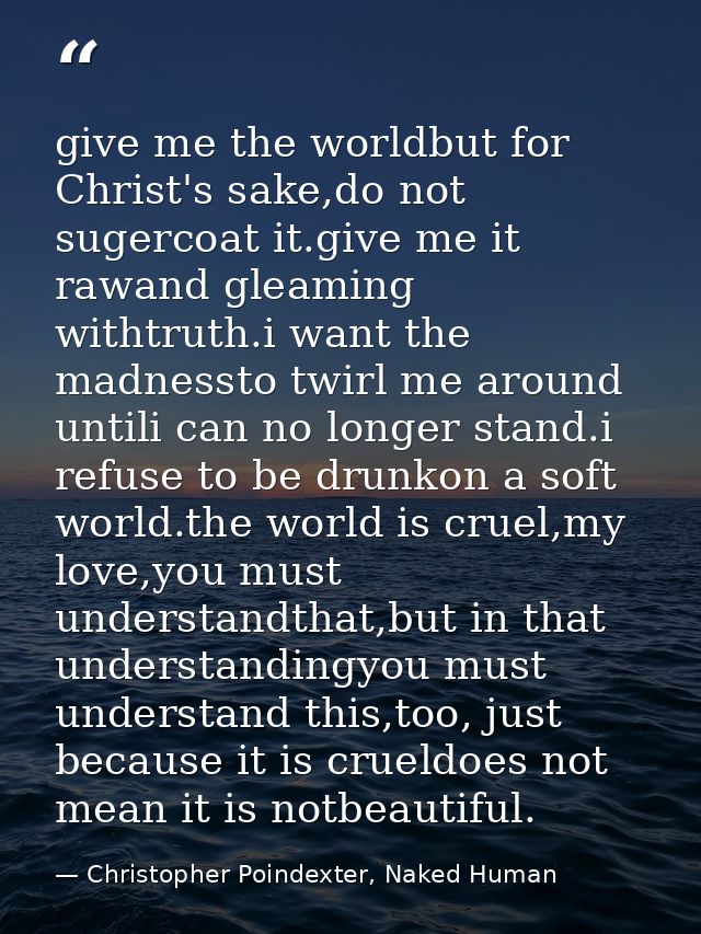 give me the worldbut for Christ's sake,do not sugercoat it.give me it rawand gleaming withtruth.i want the madnessto twi — Christopher Poindexter, Naked Human