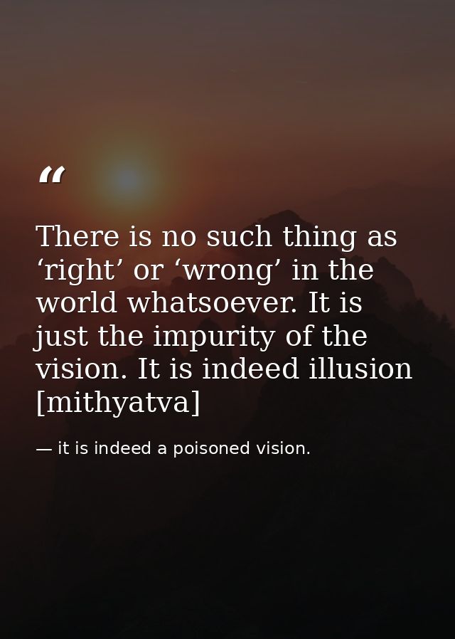 There is no such thing as ‘right’ or ‘wrong’ in the world whatsoever. It is just the impurity of the vision. It is indee — it is indeed a poisoned vision.