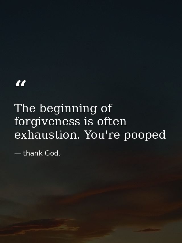 The beginning of forgiveness is often exhaustion. You're pooped — thank God.