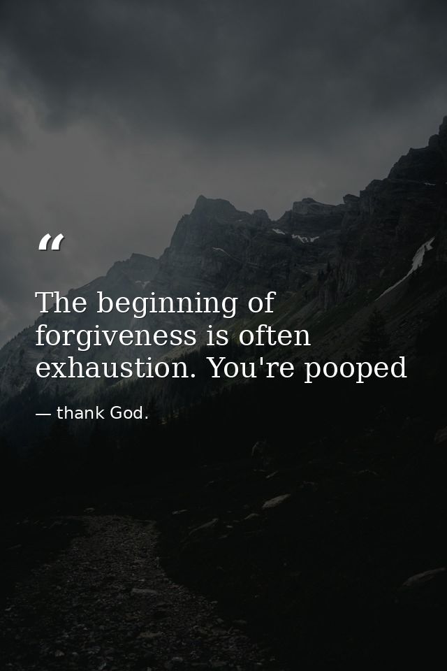 The beginning of forgiveness is often exhaustion. You're pooped — thank God.