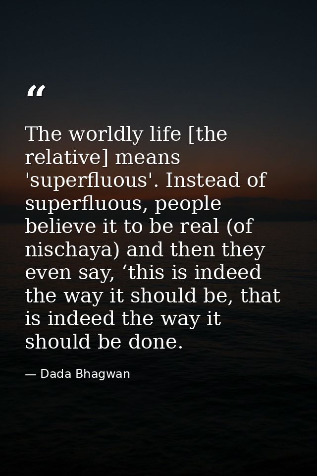 The worldly life [the relative] means 'superfluous'. Instead of superfluous, people believe it to be real (of nischaya)  — Dada Bhagwan