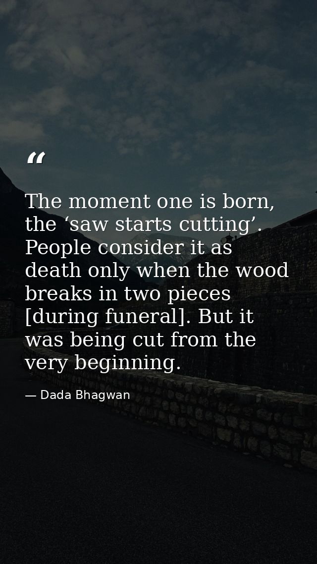 The moment one is born, the ‘saw starts cutting’. People consider it as death only when the wood breaks in two pieces [d — Dada Bhagwan