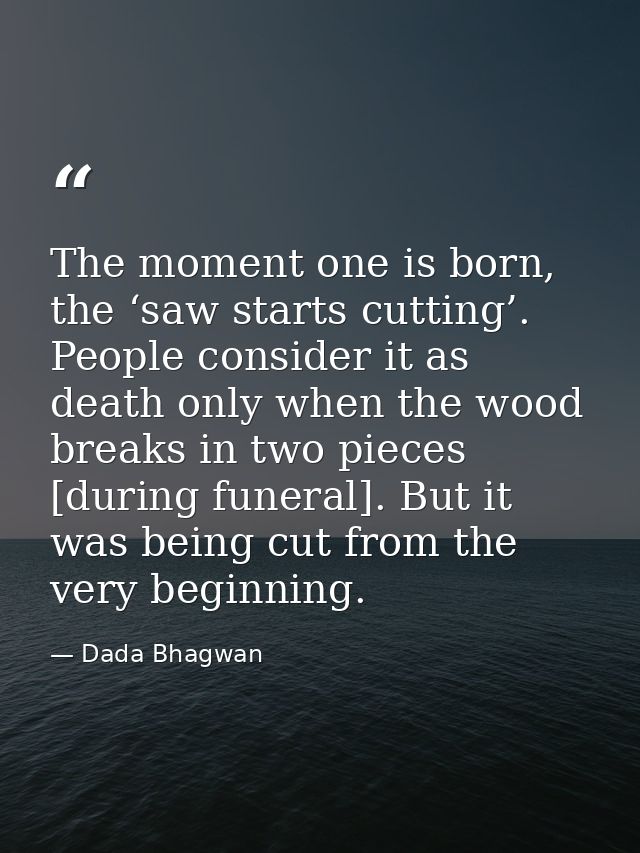 The moment one is born, the ‘saw starts cutting’. People consider it as death only when the wood breaks in two pieces [d — Dada Bhagwan