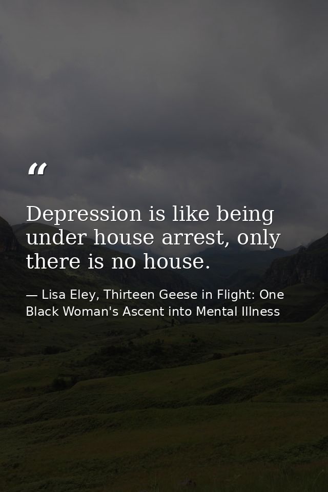 Depression is like being under house arrest, only there is no house. — Lisa Eley, Thirteen Geese in Flight: One Black Woman's Ascent into Mental Illness
