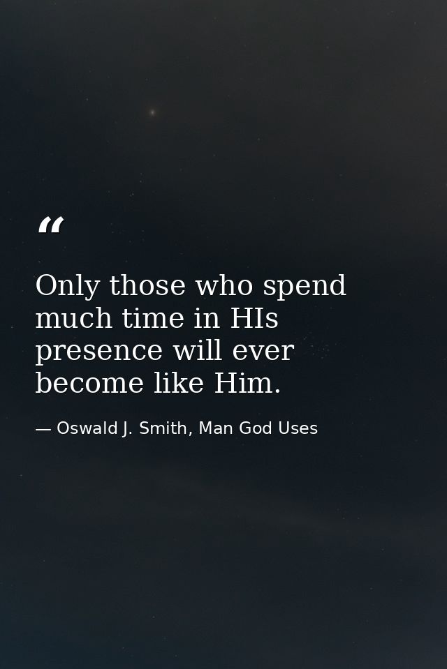 Only those who spend much time in HIs presence will ever become like Him. — Oswald J. Smith, Man God Uses
