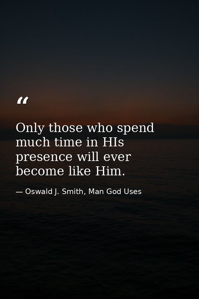 Only those who spend much time in HIs presence will ever become like Him. — Oswald J. Smith, Man God Uses