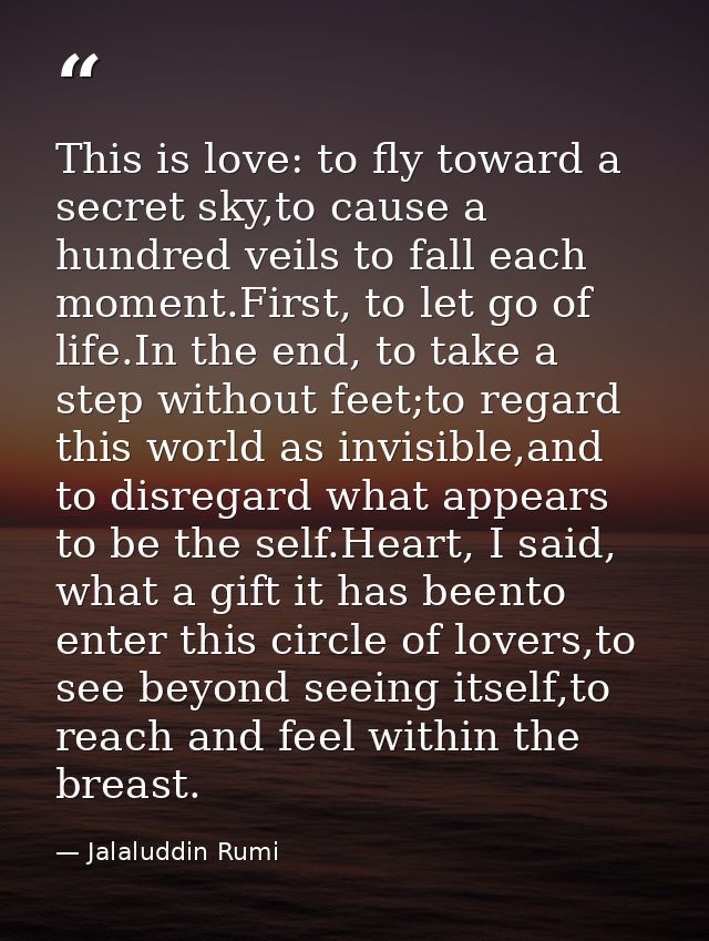 This is love: to fly toward a secret sky,to cause a hundred veils to fall each moment.First, to let go of life.In the en — Jalaluddin Rumi