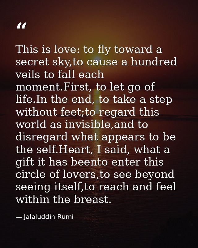 This is love: to fly toward a secret sky,to cause a hundred veils to fall each moment.First, to let go of life.In the en — Jalaluddin Rumi
