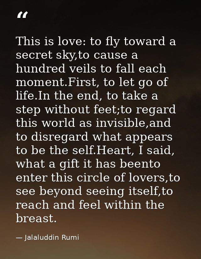 This is love: to fly toward a secret sky,to cause a hundred veils to fall each moment.First, to let go of life.In the en — Jalaluddin Rumi
