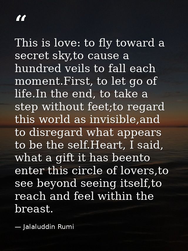 This is love: to fly toward a secret sky,to cause a hundred veils to fall each moment.First, to let go of life.In the en — Jalaluddin Rumi