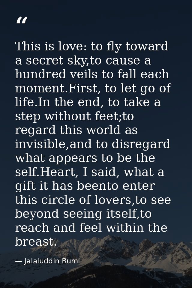 This is love: to fly toward a secret sky,to cause a hundred veils to fall each moment.First, to let go of life.In the en — Jalaluddin Rumi