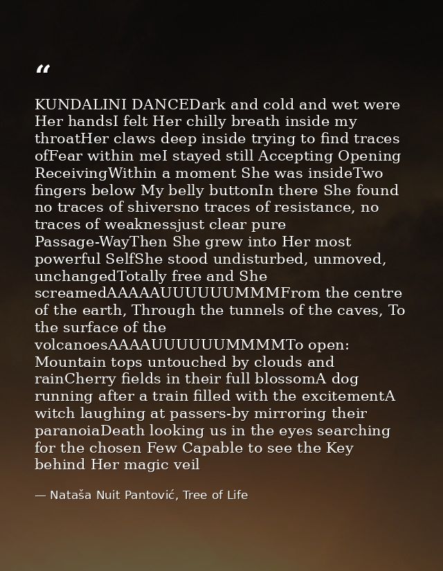 KUNDALINI DANCEDark and cold and wet were Her handsI felt Her chilly breath inside my throatHer claws deep inside trying — Nataša Nuit Pantović, Tree of Life