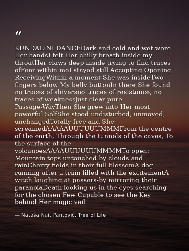 KUNDALINI DANCEDark and cold and wet were Her handsI felt Her chilly breath inside my throatHer claws deep inside trying — Nataša Nuit Pantović, Tree of Life