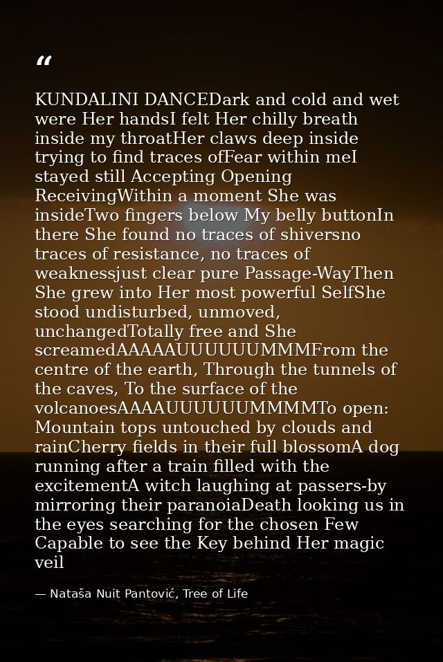 KUNDALINI DANCEDark and cold and wet were Her handsI felt Her chilly breath inside my throatHer claws deep inside trying — Nataša Nuit Pantović, Tree of Life