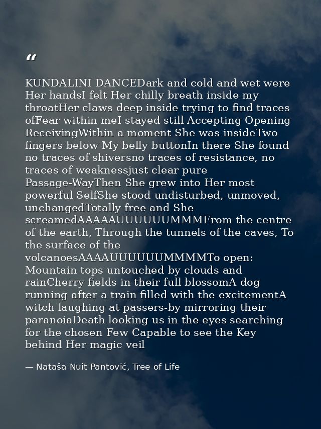 KUNDALINI DANCEDark and cold and wet were Her handsI felt Her chilly breath inside my throatHer claws deep inside trying — Nataša Nuit Pantović, Tree of Life