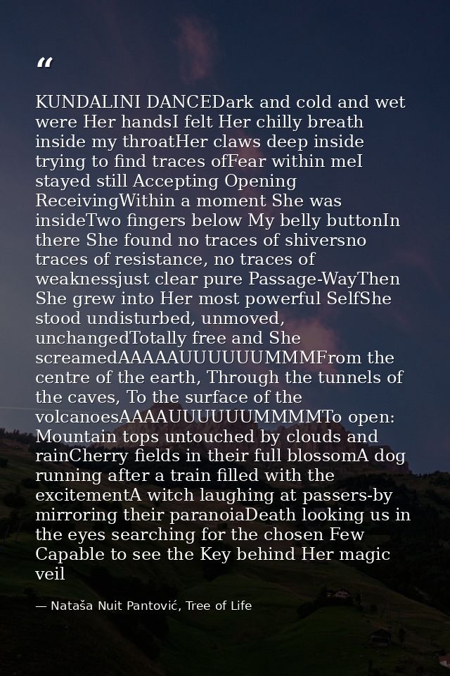 KUNDALINI DANCEDark and cold and wet were Her handsI felt Her chilly breath inside my throatHer claws deep inside trying — Nataša Nuit Pantović, Tree of Life