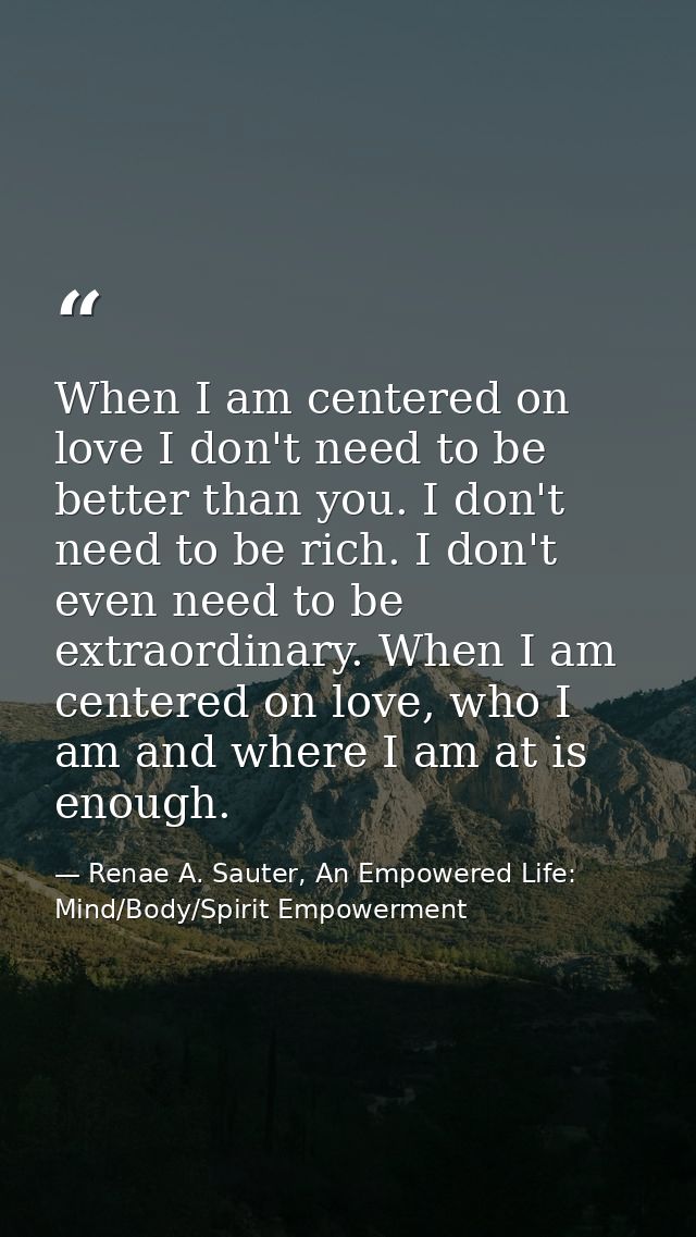 When I am centered on love I don't need to be better than you. I don't need to be rich. I don't even need to be extraord — Renae A. Sauter, An Empowered Life: Mind/Body/Spirit Empowerment