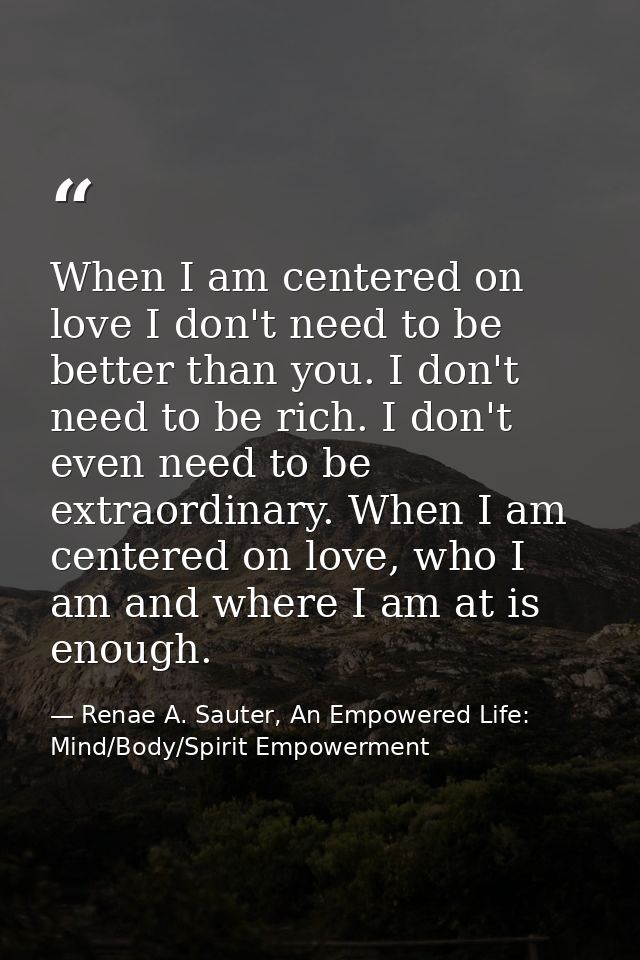 When I am centered on love I don't need to be better than you. I don't need to be rich. I don't even need to be extraord — Renae A. Sauter, An Empowered Life: Mind/Body/Spirit Empowerment