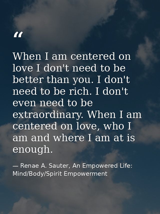When I am centered on love I don't need to be better than you. I don't need to be rich. I don't even need to be extraord — Renae A. Sauter, An Empowered Life: Mind/Body/Spirit Empowerment