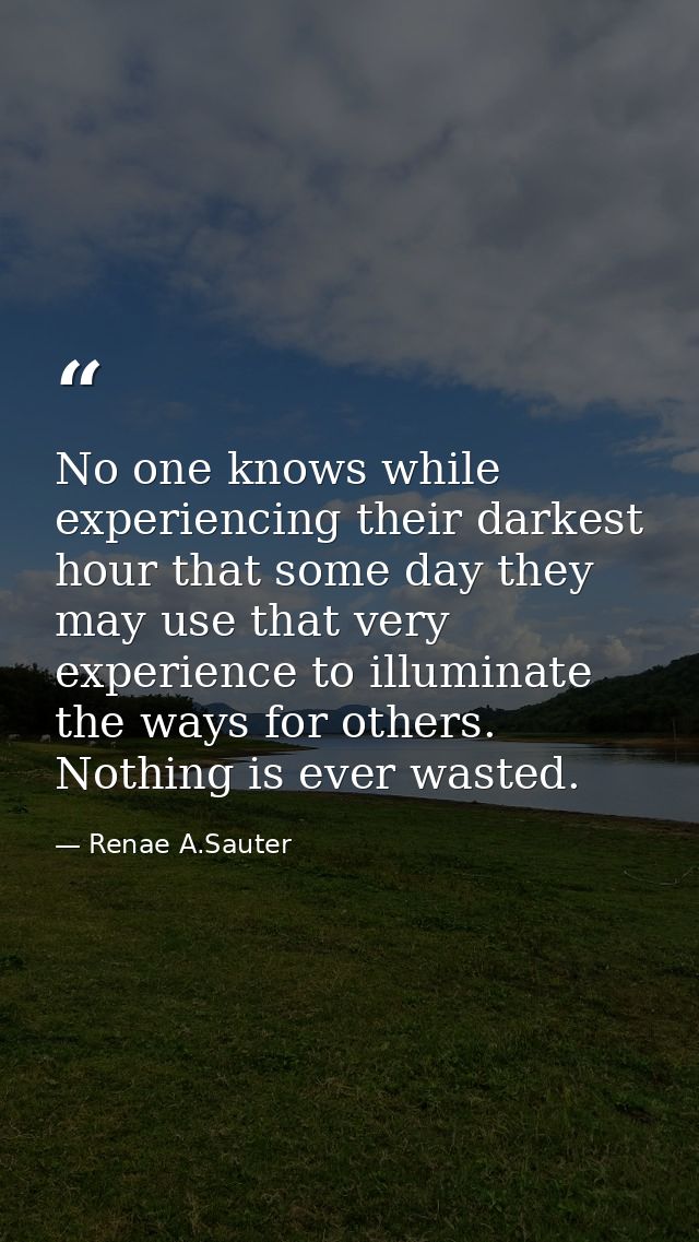 No one knows while experiencing their darkest hour that some day they may use that very experience to illuminate the way — Renae A.Sauter