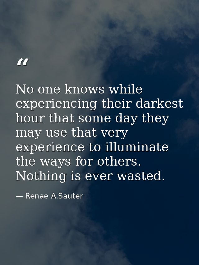 No one knows while experiencing their darkest hour that some day they may use that very experience to illuminate the way — Renae A.Sauter