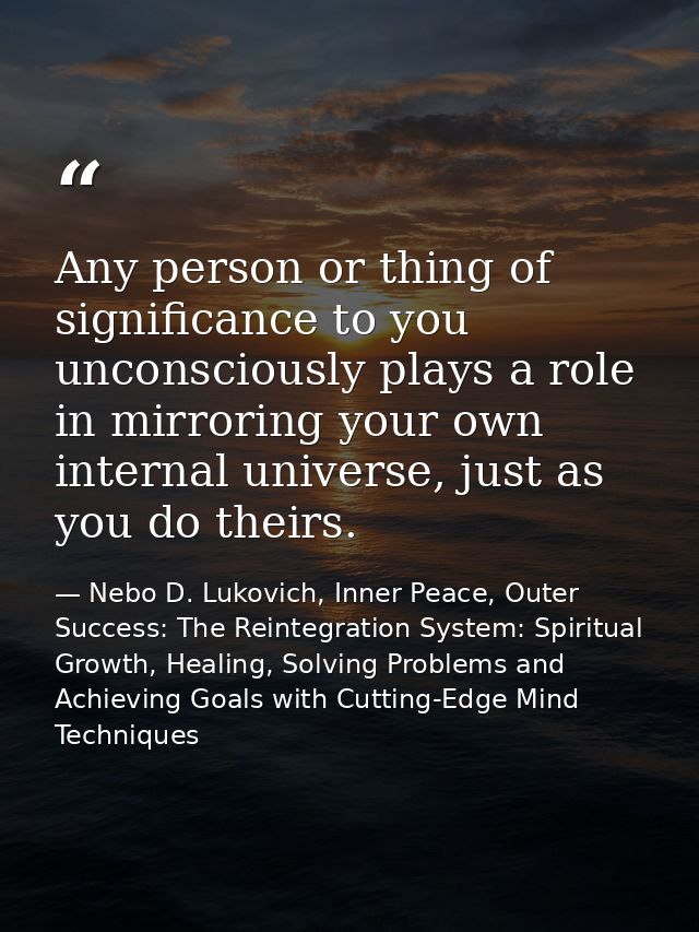 Any person or thing of significance to you unconsciously plays a role in mirroring your own internal universe, just as y — Nebo D. Lukovich, Inner Peace, Outer Success: The Reintegration System: Spiritual Growth, Healing, Solving Problems and Achieving Goals with Cutting-Edge Mind Techniques
