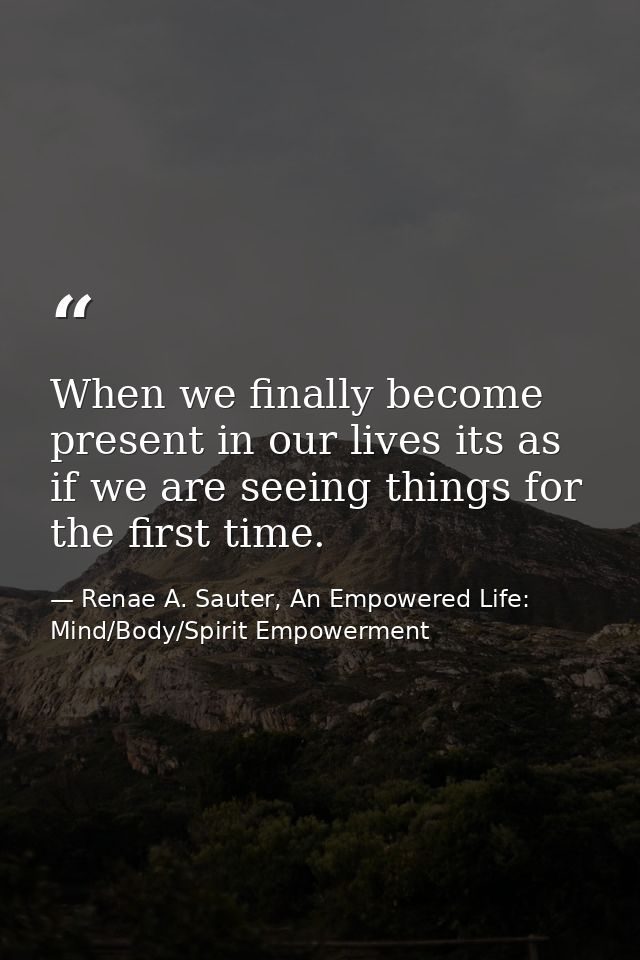 When we finally become present in our lives its as if we are seeing things for the first time. — Renae A. Sauter, An Empowered Life: Mind/Body/Spirit Empowerment