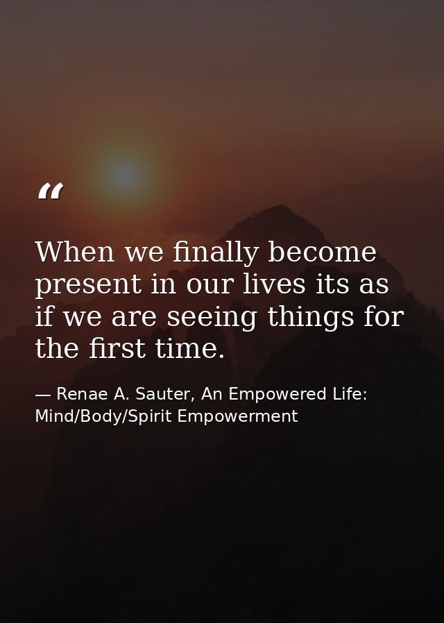 When we finally become present in our lives its as if we are seeing things for the first time. — Renae A. Sauter, An Empowered Life: Mind/Body/Spirit Empowerment