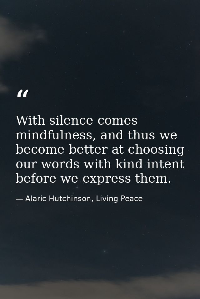 With silence comes mindfulness, and thus we become better at choosing our words with kind intent before we express them. — Alaric Hutchinson, Living Peace